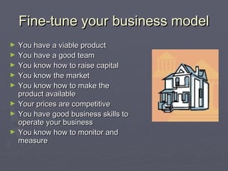 Fine-tune your business modelFine-tune your business model
► You have a viable productYou have a viable product
► You have a good teamYou have a good team
► You know how to raise capitalYou know how to raise capital
► You know the marketYou know the market
► You know how to make theYou know how to make the
product availableproduct available
► Your prices are competitiveYour prices are competitive
► You have good business skills toYou have good business skills to
operate your businessoperate your business
► You know how to monitor andYou know how to monitor and
measuremeasure
 