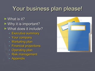 Your business plan please!Your business plan please!
► What is it?What is it?
► Why it is important?Why it is important?
► What does it include?What does it include?
• Executive summaryExecutive summary
• Your companyYour company
• Marketing planMarketing plan
• Financial projectionsFinancial projections
• Operating planOperating plan
• Risk managementRisk management
• AppendixAppendix
 