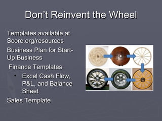 Don’t Reinvent the WheelDon’t Reinvent the Wheel
Templates available atTemplates available at
Score.org/resourcesScore.org/resources
Business Plan for Start-Business Plan for Start-
Up BusinessUp Business
Finance TemplatesFinance Templates
• Excel Cash Flow,Excel Cash Flow,
P&L, and BalanceP&L, and Balance
SheetSheet
Sales TemplateSales Template
 