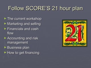 Follow SCORE’S 21 hour planFollow SCORE’S 21 hour plan
► The current workshopThe current workshop
► Marketing and sellingMarketing and selling
► Financials and cashFinancials and cash
flowflow
► Accounting and riskAccounting and risk
managementmanagement
► Business planBusiness plan
► How to get financingHow to get financing
 