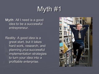 Myth #1Myth #1
MythMyth: All I need is a good: All I need is a good
idea to be a successfulidea to be a successful
entrepreneur.entrepreneur.
Reality: A good idea is aReality: A good idea is a
great start, but it takesgreat start, but it takes
hard work, research, andhard work, research, and
planningplanning plusplus successfulsuccessful
implementation strategiesimplementation strategies
to turn your idea into ato turn your idea into a
profitable enterprise.profitable enterprise.
 