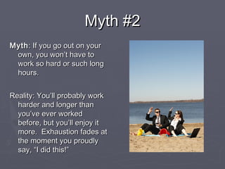 Myth #2Myth #2
MythMyth: If you go out on your: If you go out on your
own, you won’t have toown, you won’t have to
work so hard or such longwork so hard or such long
hours.hours.
Reality: You’ll probably workReality: You’ll probably work
harder and longer thanharder and longer than
you’ve ever workedyou’ve ever worked
before, but you’ll enjoy itbefore, but you’ll enjoy it
more. Exhaustion fades atmore. Exhaustion fades at
the moment you proudlythe moment you proudly
say, “I did this!”say, “I did this!”
 