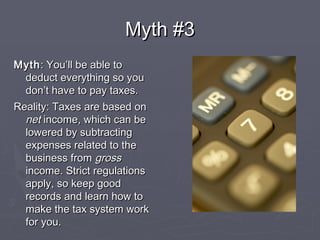 Myth #3Myth #3
MythMyth: You’ll be able to: You’ll be able to
deduct everything so youdeduct everything so you
don’t have to pay taxes.don’t have to pay taxes.
Reality: Taxes are based onReality: Taxes are based on
netnet income, which can beincome, which can be
lowered by subtractinglowered by subtracting
expenses related to theexpenses related to the
business frombusiness from grossgross
income. Strict regulationsincome. Strict regulations
apply, so keep goodapply, so keep good
records and learn how torecords and learn how to
make the tax system workmake the tax system work
for you.for you.
 