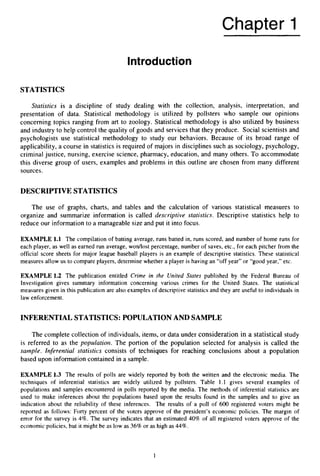 Chapter 1
Introduction
STATISTICS
Statistics is a discipline of study dealing with the collection, analysis, interpretation, and
presentation of data. Statistical methodology is utilized by pollsters who sample our opinions
concerning topics ranging from art to zoology. Statistical methodology is also utilized by business
and industry to help control the quality of goods and services that they produce. Social scientists and
psychologists use statistical methodology to study our behaviors. Because of its broad range of
applicability, a course in statistics is required of majors in disciplines such as sociology, psychology,
criminal justice, nursing, exercise science, pharmacy, education, and many others. To accommodate
this diverse group of users, examples and problems in this outline are chosen from many different
sources.
DESCRIPTIVE STATISTICS
The use of graphs, charts, and tables and the calculation of various statistical measures to
organize and summarize information is called descriptive statistics. Descriptive statistics help to
reduce our information to a manageable size and put it into focus.
EXAMPLE 1.1 The compilation of batting average, runs batted in, runs scored, and number of home runs for
each player, as well as earned run average, wordlost percentage, number of saves, etc., for each pitcher from the
official score sheets for major league baseball players is an example of descriptive statistics. These statistical
measures allow us to compare players, determine whether a player is having an “off year” or “good year,” etc.
EXAMPLE 1.2 The publication entitled Crime in the United States published by the Federal Bureau of
Investigation gives summary information concerning various crimes for the United States. The statistical
measures given in this publication are also examples of descriptive statistics and they are useful to individuals in
law enforcement.
INFERENTIALSTATISTICS:POPULATIONAND SAMPLE
The complete collection of individuals, items, or data under consideration in a statistical study
is referred to as the pupulatiurz. The portion of the population selected for analysis is called the
sample. Inferential statistics consists of techniques for reaching conclusions about a population
based upon information contained in a sample.
EXAMPLE 1.3 The results of polls are widely reported by both the written and the electronic media. The
techniques of inferential statistics are widely utilized by pollsters. Table 1.1 gives several examples of
populations and samples encountered in polls reported by the media. The methods of inferential statistics are
used to make inferences about the populations based upon the results found in the samples and to give an
indication about the reliability of these inferences. The results of a poll of 600 registered voters might be
reported as follows: Forty percent of the voters approve of the president’s economic policies. The margin of
error for the survey is 4%. The survey indicates that an estimated 40%of all registered voters approve of the
economic policies, but it might be as low as 36%or as high as 44%.
1
 