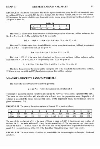 CHAP. 51 DISCRETE RANDOM VARIABLES 91
X
P(x)
xP(x)
EXAMPLE 5.7 It is known from census data that for a particular income group that 10% of households have
no children, 25% have one child, 50%have two children, 10% have three children, and S% have four children.
If X represents the number of children per household for this income group, then the probability distribution of
X is given in Table 5.4.
2 3 4 5 6 7 8 9 10 11 12
.028 .OS6 .083 . I 1I .139 .167 .I39 .I 1 1 .083 .OS6 .028
.056 .I68 .332 .555 .834 1.169 1.1 12 .999 .830 .616 .336
Table 5.4
1 x 1 0 1 2 3 4 1
I P(x) I .I0 .25 S O .I0 .05 I
The event X 2 2 is the event that a household in this income group has at least two children and means that
X = 2, or X = 3, or X = 4. The probability that X 1 2 is given by
P(X 22) = P(X = 2) +P(X = 3) + P(X = 4) = .so+ .I0+ .OS = .6S
The event X I I is the event that a household in this income group has at most one child and is equivalent
to X = 0, or X = 1. The probability that X I1 is given by
P(X I1) = P(X = 0) + P(X = I ) = .I0+ .25 = .3S
The event 1 I X I
3 is the event that a household has between one and three children inclusive and is
equivalent to X = I, or X = 2, or X = 3. The probability that I IX I 3 is given by
P( 1 I
X 5 3 ) = P(X = I ) + P(X = 2) + P(X = 3 ) = .25 + S O + .I0 = .85
The above discussion may be summarized by stating that 65% of the households have at least two children,
35% have at most one child, and 85% have between one and three children inclusive.
MEAN OF A DISCRETE RANDOM VARIABLE
The rneatt o
f a discrete random variuble is given by
p =X x P(x) where the sum is over all values of X (5.-3)
The mean of a discrete random variable is also called the expected value, and is represented by E(X).
The mean or expected value will also often be referred to as the populatiorz meurz. Regardless of
whether it is called the mean, the expected value, or the population mean, the numerical value is
given by formula (5.3).
EXAMPLE 5.8 The mean of the random variable in Example 5.5 is found as follows.
The sum of the row labeled xP(x) is the mean of X and is equal to 7.007. If fractions are used in place of
decimals for P(x),the value will equal 7 exactly. In other words E(x) = 7. The long-term average value for the
sum on the dice is 7. The mean value of the sum on the dice for the population of all possible rolls of the dice
equals 7. If you were to record all the rolls of the dice at Las Vegas, the average value would equal 7.
EXAMPLE 5.9 The mean number of children per household for the distribution given in Example 5.7 is found
as follows.
 