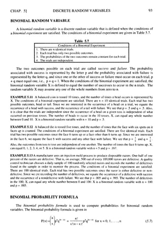 CHAP. 51 DISCRETE RANDOM VARIABLES 93
BINOMIAL RANDOM VARIABLE
A binomial random variable is a discrete random variable that is defined when the conditions of
a binomial experimertt are satisfied. The conditions of a binomial experiment are given in Table 5.7.
I Conditions of a Binomial Exoeriment
~~~ ~ ~
I. There are n identical trials.
2. Each trial has only two possible outcomes.
3. The probabilities of the two outcomes remain constant for each trial.
r
4. The trials are indeoendent.
The two outcomes possible on each trial are called success and failure. The probability
associated with success is represented by the letter p and the probability associated with failure is
represented by the letter q, and since one or the other of success or failure must occur on each trial, p
+q must equal one, i.e., p +q = 1. When the conditions of the binomial experiment are satisfied, the
binomial random variable X is defined to equal the number of successes to occur in the n trials. The
random variable X may assume any one of the whole numbers from zero to n.
EXAMPLE 5.11 A balanced coin is tossed 10 times, and the number of times a head occurs is represented by
X. The conditions of a binomial experiment are satisfied. There are n = 10 identical trials. Each trial has two
possible outcomes, head or tail. Since we are interested in the occurrence of a head on a trial, we equate the
occurrence of a head with success, and the occurrence of a tail with failure. We see that p = .5 and q = .5. Also,
it is clear that the trials are independent since the occurrence of a head on a given toss is independent of what
occurred on previous tosses. The number of heads to occur in the 10 tosses, X, can equal any whole number
between 0 and 10. X is a binomial random variable with n = 10and p = .5.
EXAMPLE 5.12 A balanced die is tossed five times, and the number of times that the face with six spots on it
faces up is counted. The conditions of a binomial experiment are satisfied. There are five identical trials. Each
trial has two possible outcomes since the face 6 turns up or a face other than 6 turns up. Since we are interested
in the face 6, we equate the face 6 with success and any other face with failure. We see that p = and q = 5 .
Also, the outcomes from toss to toss are independent of one another. The number of times the face 6 turns up, X,
can equal 0, 1, 2, 3,4, or 5. X is a binomial random variable with n = 5 and p = .167.
6 6
EXAMPLE 5.13 A manufacturer uses an injection mold process to produce disposable razors. One-half of one
percent of the razors are defective. That is, on average, 500 out of every 100,000razors are defective. A quality
control technician chooses a daily sample of 100randomly selected razors and records the number of defectives
found in the sample in order to monitor the process. The conditions of a binomial experiment are satisfied.
There are 100 identical trials. Each trial has two possible outcomes since the razor is either defective or non-
defective. Since we zre recording the number of defectives, we equate the occurrence of a defective with success
and the occurrence of a nondefective with failure. We see that p = .005and q = .995. The number of defectives
in the 100,X, can equal any whole number between 0 and 100. X is a binomial random variable with n = 100
and p = .005.
BINOMIAL PROBABILITY FORMULA
The binomial prubability formula is used to compute probabilities for binomial random
variables. The binomial probability formula is given in
n!
x!(n - x)!
pXq("-')for x = 0,I , . . . ,n (5.7)
 