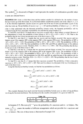 94 DISCRETE RANDOM VARIABLES [CHAP. 5
The symbol is discussed in Chapter 4 and represents the number of combinations possible when
(ri
x items are selected from n.
EXAMPLE 5.14 A die is rolled three times and the random variable X is defined to be the number of times
the face 6 turns up in the three tosses. X is a binomial random variable that assumes one of the values 0, I , 2, or
3. In this binomial experiment, success occurs on a given trial if the face 6 turns up and failure occurs if any
other face turns up. The probability of success is p = = .833. In
order to help understand why the binomial probability formula works, the binomial probabilities will he
computed using the basic principles of probability first and then by using formula (5.7).
To find P(0). note that X = 0 means that no successes occurred, that is, three failures occurred. Because of
the independence of trials, the probability of three failures is .833 x 333 x .833 = (.833)' = 578. That is, the
probability that the face 6 does not turn up on any of the three tosses is S78.
To find P( 1). note that X = 1 means that one success and two failures occurred. One success and two
failures occur if the sequence SFF, or the sequence FSF, or the sequence FFS occurs. The probability of SFF is
.I67 x .833 x .833 = .I 159. The probability of FSF is .833 x .I67 x ,833 = , I 159. The probability of FFS is
.833 x .833 x .I67 = . I 159. The three probabilities for SFF, FSF, and FFS are added because of the addition
rule for mutually exclusive events. Therefore, P(X = 1) = P( I ) = 3 x . I 159 = .348. The probability that the face
6 turns up on one of the three tosses is .348.
To find P(2), note that X = 2 means that two successes and one failure occurred. Two successes and one
failure occur if the sequence FSS or the sequence SFS or the sequence SSF occurs. The probability of FSS is
.833 x .I67 x .I67 = .0232. The probability of SFS is .I67 x .833 x .167 = .0232. The probability of SSF is
.I67 x .I67 x ,833 = .0232. The probabilities for FSS, SFS, and SSF are added because of the addition rule for
mutually exclusive events. Therefore, P(X = 2) = P(2) = 3 x .0232 = .070.The probability that the face 6 turns
up on two of the three tosses is .070.
To find P(3), note that X = 3 means that three successes occurred. The probability of three consecutive
successes is .I67 x .I67 x .I67 = (. 167)-'= .005.There are five chances in a thousand of the face 6 turning up on
each of the three tosses.
= .I67 and the probability of failure is q =
6
Using the binomial probability formula, we find the four probabilities as follows:
3!
O!3!
P(0) = -
(. 167)' (.833)-' = (.833)' = .578
3!
1!2!
P( I ) = -(. 167)' (.833)2= 3 x .I67 x (.833)*= .348
3!
2!I!
3!
3!0!
P(2) = -(.167)2 (.833)'= .070
P(3) = -(. 167)' (333)' = .00S
This example illustrates how much work the binomial probability formula saves us when solving problems
involving the binomial distribution. The distribution for the variable in Example 5.14 is given in Table 5.8.
Table 5.8
X I 0 1 2 3 1
I P(x) I .578 .348 .070 .005 I
In formula (5.7),
The term pXq("
- " gives the probability of x successes and (n - x) failures. The
counts the number of different arrangements which are possible for x successes and
n!
x!( n - x)!
term
(n - x) failures. The role of these terms is illustrated in Example 5.14.
 
