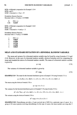 96 DISCRETE RANDOM VARIABLES [CHAP. 5
MTB ># Minitab computation for Example 5.I5 #
MTB >pdf 5;
SUBC > binomial n = 10p = .57.
Probabi1ity Density Function
Binomial with n = 10and p = 0.570000
x P(X= x)
5.00 0.2229
MTB ># Minitab computation for Example 5.16#
MTB > pdf;
SUBC > binomial n = 4 and p = .5.
Probability Density Function
Binomial with n = 4 and p = 0.500000
x P(X= x)
0 0.0625
I 0.2500
2 0.3750
3 0.2500
4 0.0625
MEAN AND STANDARDDEVIATION OF A BINOMIAL RANDOM VARIABLE
The mean and variance for a binomial random variable may be found by using formulas (5.3)and
(5.4).However, in the case of a binomial random variable, shortcut formulas exist for computing the
mean and standard deviation of a binomial random variable. The mean of a binomial random variable
is given by
P= nP (5.8)
The variance of a binomial random variable is given by
d=npq (5.9)
EXAMPLE 5.19 The mean for the binomial distribution given in Example 5.18 using formula (5.3)is
p = C xP(x) = 0 x .0625+ 1 x .25 +2 x ,375 +3 x .25 +4 x .0625 = 2
The mean using the shortcut formula (5.8)is
p = np = 4 x .5 = 2
The variance for the binomial distribution given in Example 5.18 using formula (5.4)is
o2= C x2 P(x) - p2= 0 x .0625+ 1 x .25 +4 x .375 +9 x .25 + 16x .0625- 4 = 1
The variance using the shortcut formula (5.9)is
EXAMPLE 5.20 Chemotherapy provides a 5-year survival rate of 80% for a particular type of cancer. In a
group of 20 cancer patients receiving chemotherapy for this type of cancer, the mean number surviving after 5
 