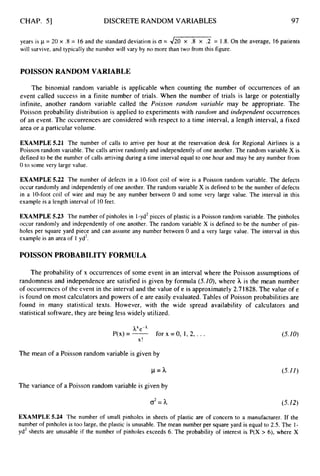 CHAP. 51 DISCRETE RANDOM VARIABLES 97
years is 1= 20 x .8 = 16 and the standard deviation is (T = 420 x .8 x .2 = 1.8. On the average, 16 patients
will survive, and typically the number will vary by no more than two from this figure.
POISSON RANDOM VARIABLE
The binomial random variable is applicable when counting the number of occurrences of an
event called success in a finite number of trials. When the number of trials is large or potentially
infinite, another random variable called the Poisson random variable may be appropriate. The
Poisson probability distribution is applied to experiments with rarzdorn and iridependerit occurrences
of an event. The occurrences are considered with respect to a time interval, a length interval, a fixed
area or a particular volume.
EXAMPLE 5.21 The number of calls to arrive per hour at the reservation desk for Regional Airlines is a
Poisson random variable. The calls arrive randomly and independently of one another. The random variable X is
defined to be the number of calls arriving during a time interval equal to one hour and may be any number from
0 to some very large value.
EXAMPLE 5.22 The number of defects in a 10-foot coil of wire is a Poisson random variable. The defects
occur randomly and independently of one another. The random variable X is defined to be the number of defects
in a 10-foot coil of wire and may be any number between 0 and some very large value. The interval in this
example is a length interval of 10feet.
EXAMPLE 5.23 The number of pinholes in 1-yd2pieces of plastic is a Poisson random variable. The pinholes
occur randomly and independently of one another. The random variable X is defined to be the number of pin-
holes per square yard piece and can assume any number between 0 and a very large value. The interval in this
example is an area of 1 yd2.
POISSON PROBABILITY FORMULA
The probability of x occurrences of some event in an interval where the Poisson assumptions of
randomness and independence are satisfied is given by formula (5.10),where h is the mean number
of occurrences of the event in the interval and the value of e is approximately 2.71828.The value of e
is found on most calculators and powers of e are easily evaluated. Tables of Poisson probabilities are
found in many statistical texts. However, with the wide spread availability of calculators and
statistical software, they are being less widely utilized.
e-'
P(x)= - for x
X !
The mean of a Poisson random variable is given by
p = h
The variance of a Poisson random variable is given by
o2= h
EXAMPLE 5.24 The number of small pinholes in sheets
=o, 1,2,. . . (5.10)
(5.11)
(5.12)
of plastic are of concern to a manufacturer. If the
number of pinholes is too large, the plastic is unusable. The mean number per square yard is equal to 2.5. The 1-
yd2 sheets are unusable if the number of pinholes exceeds 6. The probability of interest is P(X > 6), where X
 