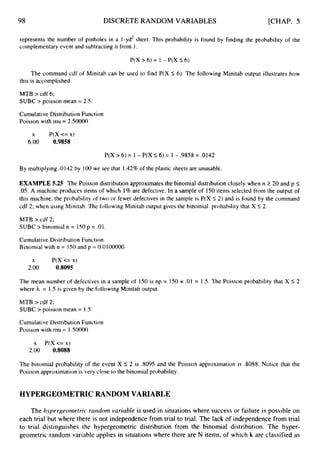 98 DISCRETE RANDOM VARIABLES [CHAP. 5
represents the number of pinholes in a I-yd2 sheet. This probability is found by finding the probability of the
complementary event and subtracting it from 1.
P(X > 6) = 1 - P(X 5 6)
The command cdf of Minitab can be used to find P(X 5 6). The following Minitab output illustrates how
this is accomplished.
MTB > cdf 6;
SUBC > poisson mean = 2.5.
Cumulative Distribution Function
Poisson with mu = 2.5oooO
x P(X<=x)
6.00 0.9858
P(X > 6) = 1 - P(X 5 6) = 1 - .9858 = .0142
By multiplying .0142 by 100we see that 1.42% of the plastic sheets are unusable.
EXAMPLE 5.25 The Poisson distribution approximates the binomial distribution closely when n 2 20 and p 5
.05. A machine produces items of which 1% are defective. In a sample of 150items selected from the output of
this machine, the probability of two or fewer defectives in the sample is P(X I 2) and is found by the command
cdf 2; when using Minitab. The following Minitab output gives the binomial probability that X 5 2 .
MTB > cdf 2;
SUBC > binomial n = I SO p = .O I .
Cumulative Distribution Function
Binomial with n = I50 and p = 0.0100000
X P(X <= x)
2.oo 0.8095
The mean number of defectives in a sample of 150 is np = 150 x .01 = 1.5. The Poisson probability that X 5 2
where h = 1.S is given by the following Minitab output.
MTB > cdf 2;
SUBC > poisson mean = 1.5.
Cumulative Distribution Function
Poisson with mu = 1SO000
x P(X <= x)
2.00 0.8088
The binomial probability of the event X 5 2 is ,8095 and the Poisson approximation is ,8088. Notice that the
Poisson approximation is very close to the binomial probability.
HYPERGEOMETRIC RANDOM VARIABLE
The hypergeometric rarzdom variable is used in situations where success or failure is possible on
each trial but where there is not independence from trial to trial. The lack of independence from trial
to trial distinguishes the hypergeometric distribution from the binomial distribution. The hyper-
geometric random variable applies in situations where there are N items, of which k are classified as
 
