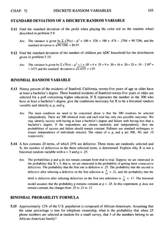 CHAP. 51 DISCRETE RANDOM VARIABLES 103
STANDARD DEVIATION OF A DISCRETE RANDOM VARIABLE
5.11 Find the standard deviation of the profit when playing the color red on the roulette wheel
described in problem 5.9.
Arts. The variance is given by E x2P(x)- w2 = 100 x .526 + 100 x ,474 - .2704 = 99.7296, and the
standard deviation is JK
= $9.97.
5.12 Find the standard deviation of the number of children per ADC household for the distribution
given in problem 5.10.
Ans. The variance is given by C x2P(x) - p2= 1 x .05 +4 x .35 +9 x .30 + 16 x .20 +25 x .I0- 2.952=
1,1475and the standard deviation is 41.1475 = 1.07.
BINOMIAL RANDOM VARIABLE
5.13 Ninety percent of the residents of Stanford, California, twenty-five years of age or older have
at least a bachelor’s degree. Three hundred residents of Stanford twenty-five years or older are
selected for a poll concerning higher education. If X represents the number in the 300 who
have at least a bachelor’s degree, give the conditions necessary for X to be a binomial random
variable and identify n, p, and q.
Ans. The main condition we need to be concerned about is that the 300 residents be selected
independently. There are 300 identical trials and each trial has only two possible outcomes. We
may identify success with having at least a bachelor’s degree and failure with having less than a
bachelor’s degree. If the respondents are chosen randomly and independently, then the
probabilities of success and failure should remain constant. Pollsters use standard techniques to
ensure independence of individuals selected. The values of n, p, and q are 300, .90, and .10
respectively.
5.14 A box contains 20 items, of which 25% are defective. Three items are randomly selected and
X, the number of defectives in the three selected items, is determined. Explain why X is not a
binomial random variable with n = 3 and p = .25.
Ans. The probabilities p and q do not remain constant from trial to trial. Suppose we are interested in
the probability that X = 3; that is, we are interested in the probability of getting three consecutive
defectives. The probability that the first one is defective is .25. The probability that the second is
defective after selecting a defective on the first selection is = .21, and the probability that the
third is defective after selecting defectives on the first two selections is A = .17. The binomial
model assumes that the probability p remains constant at p = .25. In this experiment, p does not
remain constant, but changes from .25 to .21 to .17.
BINOMIAL PROBABILITY FORMULA
5.15 Approximately 12% of the U.S.population is composed of African-Americans. Assuming that
the same percentage is true for telephone ownership, what is the probability that when 25
phone numbers are selected at random for a small survey, that 5 of the numbers belong to an
African-American family?
 