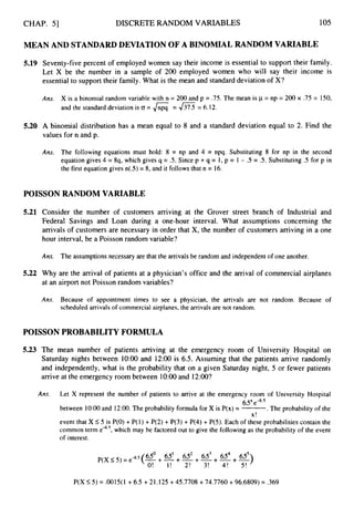 CHAP. 51 DISCRETE RANDOM VARIABLES 105
MEAN AND STANDARD DEVIATION OF A BINOMIAL RANDOM VARIABLE
5.19 Seventy-five percent of employed women say their income is essential to support their family.
Let X be the number in a sample of 200 employed women who will say their income is
essential to support their family. What is the mean and standard deviation of X?
Ans. X is a binomial random variable with n = 200 and p = .75. The mean is p = np = 200 x .75 = 150,
and the standard deviation is CY = 6= = 6.12.
5.20 A binomial distribution has a mean equal to 8 and a standard deviation equal to 2. Find the
values for n and p.
Ans. The following equations must hold: 8 = np and 4 = npq. Substituting 8 for np in the second
equation gives 4 = 8q, which gives q = .5. Since p +q = 1, p = 1 - .5 = .5. Substituting .5 for
the first equation gives n(S) = 8, and it follows that n = 16.
POISSON RANDOM VARIABLE
5.21 Consider the number of customers arriving at the Grover street branch of Industrial
Federal Savings and Loan during a one-hour interval. What assumptions concerning
arrivals of customers are necessary in order that X, the number of customers arriving in a
hour interval, be a Poisson random variable?
p in
and
the
one
Ans. The assumptions necessary are that the arrivals be random and independent of one another.
5.22 Why are the arrival of patients at a physician’s office and the arrival of commercial airplanes
at an airport not Poisson random variables?
Ans. Because of appointment times to see a physician, the arrivals are not random. Because of
scheduled arrivals of commercial airplanes, the arrivals are not random.
POISSON PROBABILITY FORMULA
5.23 The mean number of patients arriving at the emergency room of University Hospital on
Saturday nights between 1O:OO and 12:OO is 6.5. Assuming that the patients arrive randomly
and independently, what is the probability that on a given Saturday night, 5 or fewer patients
arrive at the emergency room between 1O:OO and 12:00?
Ans. Let X represent the number of patients to arrive at the emergency room of University Hospital
6.5xe-6.S
between 1O:OO and 12:OO. The probability formula for X is P(x) = -
.The probability of the
X!
event that X 5 5 is P(0) + P(I) + P(2) + P(3) + P(4) +P(5). Each of these probabilities contain the
common term e4.5, which may be factored out to give the following as the probability of the event
of interest.
p(x 5 5 ),,“5(65O ; 65’ + 652 ; 65’ ; 654 ; 65’)
O! I! 2! 3! 4! 5 !
P(X I
5 ) = .OO15(1 +6.5 +21.125 +45.7708 +74.7760 +96.6809) = .369
 