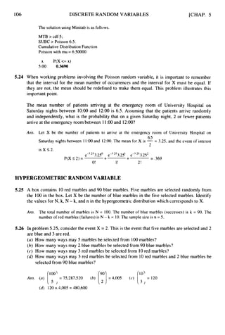 106 DISCRETE RANDOM VARIABLES [CHAP. 5
The solution using Minitab is as follows.
MTB > cdf 5 ;
SUBC > Poisson 6.5.
Cumulative Distribution Function
Poisson with mu = 6.50000
x P(X<= x)
5.00 0,3690
5.24 When working problems involving the Poisson random variable, it is important to remember
that the interval for the mean number of occurrences and the interval for X must be equal. If
they are not, the mean should be redefined to make them equal. This problem illustrates this
important point.
The mean number of patients arriving at the emergency room of University Hospital on
Saturday nights between 1O:OO and 12:OO is 6.5. Assuming that the patients arrive randomly
and independently, what is the probability that on a given Saturday night, 2 or fewer patients
arrive at the emergency room between 11:00and 12:00?
Arts. Let X be the number of patients to arrive at the emergency room of University Hospital on
6.5
2
Saturday nights between 1 1 9 0 and 12:OO. The mean for X is -= 3.25, and the event of interest
is X 5 2 .
e-3.25 3.250 e-3.2S33.251 e-3.2S33.252
P(X 5 2 ) = + + = ,369
O! I! 2!
HYPERGEOMETRIC RANDOM VARIABLE
5.25 A box contains 10 red marbles and 90 blue marbles. Five marbles are selected randomly from
the 100 in the box. Let X be the number of blue marbles in the five selected marbles. Identify
the values for N, k,N - k,and n in the hypergeometric distribution which corresponds to X.
Am. The total number of marbles is N = 100.The number of blue marbles (successes) is k = 90. The
number of red marbles (failures) is N - k = 10.The sample size is n = 5.
5.26 In problem 5.25, consider the event X = 2. This is the event that five marbles are selected and 2
are blue and 3 are red.
(a) How many ways may 5 marbles be selected from 100marbles?
(b) How many ways may 2 blue marbles be selected from 90 blue marbles?
(c) How many ways may 3 red marbles be selected from 10red marbles?
(d) How many ways may 3 red marbles be selected from 10red marbles and 2 blue marbles be
selected from 90 blue marbles?
(d) 120x 4,005= 480,600
 