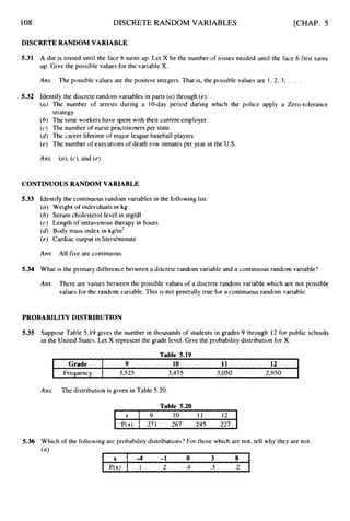 108
X -4 -1 0 3 8
P(x) . I .2 .4 .3 .2 L
DISCRETE RANDOM VARIABLES [CHAP. 5
DISCRETE RANDOM VARIABLE
5.31 A die is tossed until the face 6 turns up. Let X be the number of tosses needed until the face 6 first turns
up. Give the possible values for the variable X.
Ans. The possible values are the positive integers. That is, the possible values are I , 2, 3, . . . .
5.32 Identify the discrete random variables in parts (a)through (e).
(a) The number of arrests during a 10-day period during which the police apply a Zero-tolerance
strategy
(6) The time workers have spent with their current employer
( c ) The number of nurse practitioners per state
(d) The career lifetime of major league baseball players
(e) The number of executions of death row inmates per year in the U.S.
Am. (n), (c),and (e)
CONTINUOUSRANDOM VARIABLE
5.33 Identify the continuous random variables in the following list.
(a) Weight of individuals in kg
(b) Serum cholesterol level in mg/dl
(c) Length of intravenous therapy in hours
(6)Body mass index in kg/m2
(e) Cardiac output in liters/minute
Ans. All five are continuous.
5.34 What is the primary difference between a discrete random variable and a continuous random variable?
Am. There are values between the possible values of a discrete random variable which are not possible
values for the random variable. This is not generally true for a continuous random variable.
PROBABILITY DISTRIBUTION
5.35 Suppose Table 5.19 gives the number in thousands of students in grades 9 through 12 for public schools
in the United States. Let X represent the grade level. Give the probability distribution for X.
Table 5.19
I 12
Grade I 9 10 11 I
I Frequency I 3,525 3,475 3,050 2,950 I
Am. The distribution is given in Table 5.20.
Table 5.20
1 x 1 9 10 1 1 12 I
I P(x) I .271 267 .245 .227 I
 