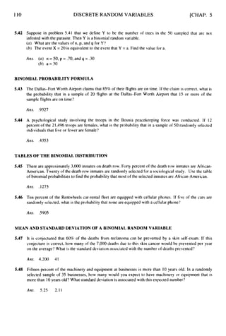 110 DISCRETE RANDOM VARIABLES [CHAP. 5
5.42 Suppose in problem 5.41 that we define Y to be the number of trees in the 50 sampled that are not
infested with the parasite. Then Y is a binomial random variable.
(a) What are the values of n, p, and q for Y ?
(6) The event X = 20 is equivalent to the event that Y = a. Find the value for a.
Ans. (a) n = 50, p = .70,and q = .30
(h) a = 30
BINOMIAL PROBABILITY FORMULA
5.43 The Dallas-Fort Worth Airport claims that 85%of their flights are on time. If the claim is correct, what is
the probability that in a sample of 20 flights at the Dallas-Fort Worth Airport that 15 or more of the
sample flights are on time'?
Ans. .9321
5.44 A psychological study involving the troops in the Bosnia peacekeeping force was conducted. If 12
percent of the 21,496troops are females, what is the probability that in a sample of 50 randomly selected
individuals that five or fewer are female?
Ans. .435
3
TABLES OF THE BINOMIAL DISTRIBUTION
5.45 There are approximately 3,000 inmates on death row. Forty percent of the death row inmates are African-
American. Twenty of the death row inmates are randomly selected for a sociological study. Use the table
of binomial probabilities to find the probability that most of the selected inmates are African-American.
Am. .1275
5.46 Ten percent of the Rentwheels car-rental fleet are equipped with cellular phones. If five of the cars are
randomly selected, what is the probability that none are equipped with a cellular phone'?
Ans. S905
MEAN AND STANDARD DEVIATION OF A BINOMIAL RANDOM VARIABLE
5.47
5.48
It is conjectured that 60% of the deaths from melanoma can be prevented by a skin self-exam. If this
conjecture is correct, how many of the 7,000 deaths due to this skin cancer would be prevented per year
on the average'?What is the standard dcviation associatcd with the number of deaths prevented?
Ans. 4.200 41
Fifteen percent of the machinery and equipment at businesses is more than I0 years old. In a randomly
selected sample of 35 businesses, how many would you expect to have machinery or equipment that is
more than 10years old? What standard deviation is associated with this expected number?
Ans. 5.25 2.11
 