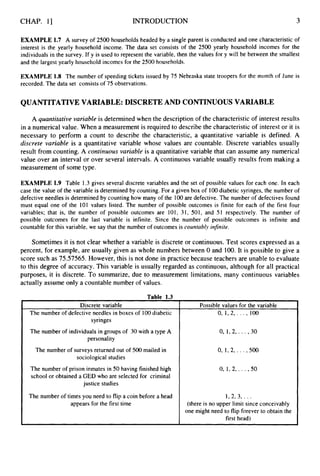 CHAP. 11 INTRODUCTION 3
appears for the first time
EXAMPLE 1.7 A survey of 2500 households headed by a single parent is conducted and one characteristic of
interest is the yearly household income. The data set consists of the 2500 yearly household incomes for the
individuals in the survey. If y is used to represent the variable, then the values for y will be between the smallest
and the largest yearly household incomes for the 2500 households.
, (there is no upper limit since conceivably
one might need to flip forever to obtain the
first head)
EXAMPLE 1.8 The number of speeding tickets issued by 75 Nebraska state troopers for the month of June is
recorded. The data set consists of 75 observations.
QUANTITATIVEVARIABLE: DISCRETE AND CONTINUOUS VARIABLE
A quantitative variable is determined when the description of the characteristic of interest results
in a numerical value. When a measurement is required to describe the characteristic of interest or it is
necessary to perform a count to describe the characteristic, a quantitative variable is defined. A
discrete variable is a quantitative variable whose values are countable. Discrete variables usually
result from counting. A continuous variable is a quantitative variable that can assume any numerical
value over an interval or over several intervals. A continuous variable usually results from making a
measurement of some type.
EXAMPLE 1.9 Table 1.3 gives several discrete variables and the set of possible values for each one. In each
case the value of the variable is determined by counting. For a given box of 100diabetic syringes, the number of
defective needles is determined by counting how many of the 100are defective. The number of defectives found
must equal one of the 101 values listed. The number of possible outcomes is finite for each of the first four
variables; that is, the number of possible outcomes are 101, 31, 501, and 51 respectively. The number of
possible outcomes for the last variable is infinite. Since the number of possible outcomes is infinite and
countable for this variable, we say that the number of outcomes is countably infinite.
Sometimes it is not clear whether a variable is discrete or continuous. Test scores expressed as a
percent, for example, are usually given as whole numbers between 0 and 100. It is possible to give a
score such as 75.57565. However, this is not done in practice because teachers are unable to evaluate
to this degree of accuracy. This variable is usually regarded as continuous, although for all practical
purposes, it is discrete. To summarize, due to measurement limitations, many continuous variables
actually assume only a countable number of values.
Table 1.3
Discrete variable
The number of defective needles in boxes of 100diabetic
syringes
The number of individuals in groups of 30 with a type A
personality
The number of surveys returned out of 500 mailed in
sociological studies
The number of prison inmates in 50 having finished high
school or obtained a GED who are selected for criminal
justice studies
The number of times you need to flip a coin before a head
Possible values for the variable
0, I, 2,. . . , 100
0,1,2, . . . , 30
0, 1,2, . . . , 500
0,1,2, . . . , 50
1 , 2 , 3 , .. .
 