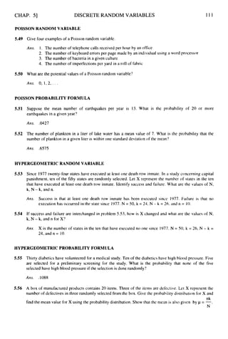 CHAP. 51 DISCRETE RANDOM VARIABLES 111
POISSON RANDOM VARIABLE
5.49 Give four examples of a Poisson random variable.
Am. 1. The number of telephone calls received per hour by an office
2. The number of keyboard errors per page made by an individual using a word processor
3. The number of bacteria in a given culture
4. The number of imperfections per yard in a roll of fabric
5.50 What are the potential values of a Poisson random variable?
Ails. 0, 1, 2,. . .
POISSON PROBABILITY FORMULA
5.51 Suppose the mean number of earthquakes per year is 13. What is the probability of 20 or more
earthquakes in a given year?
Arts, .0427
5.52 The number of plankton in a liter of lake water has a mean value of 7. What is the probability that the
number of plankton in a given liter is within one standard deviation of the mean?
Ans. .6575
HYPERGEOMETRIC RANDOM VARIABLE
5.53 Since 1977 twenty-four states have executed at least one death row inmate. In a study concerning capital
punishment, ten of the fifty states are randomly selected. Let X represent the number of states in the ten
that have executed at least one death row inmate. Identify success and failure. What are the values of N,
k, N - k,and n.
Am. Success is that at least one death row inmate has been executed since 1977. Failure is that no
execution has occurred in the state since 1977.N = 50, k = 24, N - k = 26, and n = 10.
5.54 If success and failure are interchanged in problem 5.53, how is X changed and what are the values of N,
k, N - k, and n for X?
Am. X is the number of states in the ten that have executed no one since 1977. N = SO,k = 26, N - k =
24, and n = 10.
HYPERGEOMETRIC PROBABILITY FORMULA
5.55 Thirty diabetics have volunteered for a medical study. Ten of the diabetics have high blood pressure. Five
are selected for a preliminary screening for the study. What is the probability that none of the five
selected have high blood pressure if the selection is done randomly?
5.56 A box of manufactured products contains 20 items. Three of the items are defective. Let X represent the
number of defectives in three randomly selected from the box. Give the probahility distribution for X and
find the mean value for X using the probability distribution. Show that the mean is also given by p = -.
nk
N
 