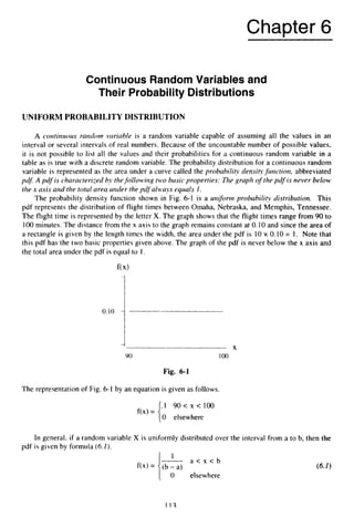 Chapter 6
Continuous Random Variables and
Their Probability Distributions
UNIFORM PROBABILITY DISTRIBUTION
A coiitir2uous random variclble is a random variable capable of assuming all the values in an
interval or several intervals of real numbers. Because of the uncountable number of possible values,
it is not possible to list all the values and their probabilities for a continuous random variable in a
table as is true with a discrete random variable. The probability distribution for a continuous random
variable is represented as the area under a curve called the probability densiqfunction, abbreviated
pdJ A pdf is characterized by thefollowirig t”o basic properties: The graph o
f the pdf is never below
the x axis arid the total area wider the pdf always equals I .
The probability density function shown in Fig. 6-1 is a urzifor-mprobability distribution. This
pdf represents the distribution of flight times between Omaha, Nebraska, and Memphis, Tennessee.
The flight time is represented by the letter X. The graph shows that the flight times range from 90 to
100minutes. The distance from the x axis to the graph remains constant at 0.10and since the area of
a rectangle is given by the length times the width, the area under the pdf is 10 x 0.10 = 1. Note that
this pdf has the two basic properties given above. The graph of the pdf is never below the x axis and
the total area under the pdf is equal to I.
X
90 100
Fig. 6-1
The representation of Fig. 6-1 by an equation is given as follows.
.I 9 0 < x < 1 0 0
0 elsewhere
f(x) =
In general, if a random variable X is uniformly distributed over the interval from a to b, then the
pdf is given by formula (6.1).
a < x < b
1
0 elsewhere
112
 
