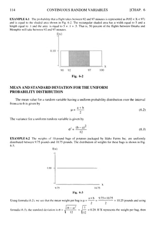 114 CONTINUOUS RANDOM VARIABLES [CHAP. 6
EXAMPLE 6.1 The probability that a flight takes between 92 and 97 minutes is represented as P(92 < X < 97)
and is equal to the shaded area shown in Fig. 6-2. The rectangular shaded area has a width equal to 5 and a
length equal to .1 and the area is equal to 5 x . 1 = .5. That is, 50 percent of the flights between Omaha and
Memphis will take between 92 and 97 minutes.
Fig. 6-2
MEAN AND STANDARD DEVIATION FOR THE UNIFORM
PROBABILITY DISTRIBUTION
The mean value for a random variable having a uniform probability distribution over the interval
from a to b is given by
a + b
p = -
2
The variance for a uniform random variable is given by
(b - a)2
cJ2=
12
(6-3)
EXAMPLE 6.2 The weights of 10-pound bags of potatoes packaged by Idaho Farms Inc. are uniformly
distributed between 9.75 pounds and 10.75 pounds. The distribution of weights for these bags is shown in Fig.
6-3.
f(x)
I
X
9.75 10.75
Fig. 6-3
a +b 9.75+ 10.75
Using formula (6.2),we see that the mean weight per bag is p = --
- = 10.25 pounds and using
2 2
formula (6.3),the standard deviation is CJ = ,/v
-= E= 0.29. If X represents the weight per bag, then
 