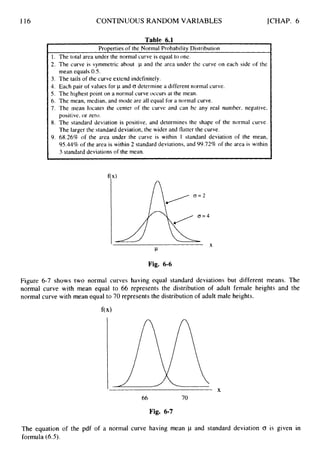 116 CONTINUOUS RANDOM VARIABLES [CHAP. 6
Table 6.1
ProDertiesof the Normal Probability Distribution
I
I. The total area under the normal curve is equal to one.
2.
3.
4.
5.
6.
7.
8.
9.
The curve is symmetric about p and the area under the curve on each side of the
mean equals 0.5.
The (ails of the curve extend indefinitely.
Each pair of values for p and CT determine a different normal curve.
The highest point on a normal curve occurs at the mean.
The mean, median, and mode are all equal for a normal curve.
The mean locates the center of the curve and can be any real number, negative,
positive, or zero.
The standard deviation is positive, and determines the shape of the normal curve.
The larger the standard deviation, the wider and tlatter the curve.
68.26% of the area under the curve is within I standard deviation of the mean,
95.44% of the area is within 2 standard deviations, and 99.72%of the area is within
3 standard dcviations of the mean.
I
X
P
Fig. 6-6
Figure 6-7 shows two normal curves having equal standard deviations but different means. The
normal curve with mean equal to 66 represents the distribution of adult female heights and the
normal curve with mean equal to 70 represents the distribution of adult male heights.
I
X
66 70
Fig. 6-7
The equation of the pdf of a normal curve having mean p and standard deviation 0 is given in
formula (6.5).
 