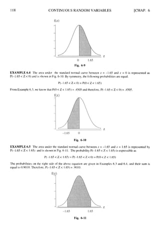 118 CONTINUOUS RANDOM VARIABLES [CHAP. 6
Fig. 6-9
EXAMPLE 6.4 The area under the standard normal curve between z = -1.65 and z = 0 is represented as
P(-1.65< Z< 0) and is shown in Fig. 6-10.By symmetry, the following probabilities are equal.
P(-1.65< Z < 0)= P(O < Z < 1.65)
From Example 6.3, we know that P(0< Z < 1.65)= ,4505and therefore, P(-1.65< Z < 0)= ,4505.
Fig. 6-10
EXAMPLE 6.5 The area under the standard normal curve between z = -1.65 and z = 1.65 is represented by
P(-1.65 < Z< I .65)and is shown in Fig. 6-11. The probability P(-1.65 < Z < 1.65) is expressible as
P(-l.65< Z< 1.65)= P(-l.65< Z< 0) +P(O< Z < 1.65)
The probabilities on the right side of the above equation are given in Examples 6.3 and 6.4,and their sum is
equal to 0.9010.Therefore, P(-1.65 < Z < 1.65)= .9010.
Fig. 6-11
 