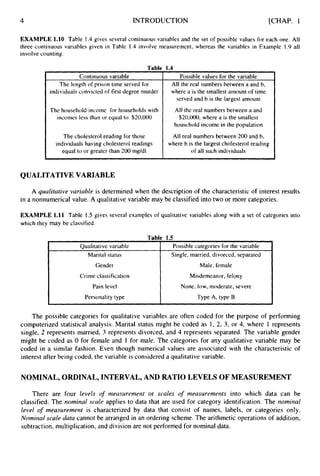4 INTRODUCTION [CHAP. 1
Qualitative variable
Marital status
Gender
Crime classification
Pain level
Personality type
EXAMPLE 1.10 Table 1.4 gives several continuous variables and the set of possible values for each one. All
three continuous variables given in Table 1.4 involve measurement, whereas the variables in Example I .9 all
involve counting.
Table 1.4
Possible categories for the variable
Single,married, divorced, separated
Male, female
Misdemeanor, felony
None, low, moderate, severe
Type A, type B
Continuous variable
The length of prison time served for
individuals convicted of first degree murder
The household income for households with
incomes less than or equal to $20,000
The cholesterol reading for those
individuals having cholesterol readings
equal to or greater than 200 mg/dl
Possible values for the variable
All the real numbers between a and b,
where a is the smallest amount of time
served and b is the largest amount
All the real numbers between a and
$20,000,where a is the smallest
household income in the population
All real numbers between 200 and b,
where b is the largest cholesterol reading
of all such individuals
QUALITATIVE VARIABLE
A qualitative variable is determined when the description of the characteristic of interest results
in a nonnumerical value. A qualitative variable may be classified into two or more categories.
EXAMPLE 1.11 Table 1.5 gives several examples of qualitative variables along with a set of categories into
which they may be classified.
The possible categories for qualitative variables are often coded for the purpose of performing
computerized statistical analysis. Marital status might be coded as 1, 2, 3, or 4, where 1 represents
single, 2 represents married, 3 represents divorced, and 4 represents separated. The variable gender
might be coded as 0 for female and 1 for male. The categories for any qualitative variable may be
coded in a similar fashion. Even though numerical values are associated with the characteristic of
interest after being coded, the variable is considered a qualitative variable.
NOMINAL, ORDINAL, INTERVAL, AND RATIO LEVELS OF MEASUREMENT
There are four levels of meusuremerit or scales o
f measurements into which data can be
classified. The nominal scale applies to data that are used for category identification. The nominal
level o
f measi~rernerttis characterized by data that consist of names, labels, or categories only.
Nominal scale duta cannot be arranged in an ordering scheme. The arithmetic operations of addition,
subtraction, multiplication, and division are not performed for nominal data.
 