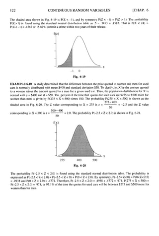 122 CONTINUOUS RANDOM VARIABLES [CHAP. 6
The shaded area shown in Fig. 6-19 is P(Z < -l), and by symmetry P(Z c -1) = P(Z > 1). The probability
P(Z> 1) is found using the standard normal distribution table as .5 - .3413 = .1587. That is P(X c 24) =
P(Z c -1) = .1587 or 15.87% commit a crime within two years of their release.
Fig. 6-19
EXAMPLE 6.10 A study determined that the difference between the price quoted to women and men for used
cars is normally distributed with mean $400 and standard deviation $50. To clarify, let X be the amount quoted
to a woman minus the amount quoted to a man for a given used car. Then, the population distribution for X is
normal with p = $400 and a = $50.The percent of the time that quotes for used cars are $275 to $500 more for
women than men is given by P(275 c X c 500) times 100. The probability P(275 c X c 500) is shown as the
275-400
shaded area in Fig. 6-20. The Z value corresponding to X = 275 is z =
500-400
corresponding to X = 500 is z =
50
= -2.5 and the Z value
50
= 2.0. The probability P(-2.5 c Z c 2.0) is shown in Fig. 6-21.
Fig. 6-20
The probability P(-2.5 < 2 c 2.0) is found using the standard normal distribution table. The probability is
expressed as P(-2.5 c Z < 2.0) = P(-2.5 c Z < 0) + P(0 c Z c 2.0). By symmetry,P(-2S<ZcO) = P(O<Zc2.5)
= .4938 and P(0 < Z c 2.0) = .4772. Therefore, P(-2.5 < Z < 2.0) = .4938 + .4772= .971. P(275 c X c 500) =
P(-2.5 < Z <2.0) = .971,or 97.1% of the time the quotes for used cars will be between $275 and $500 more for
women than for men.
 