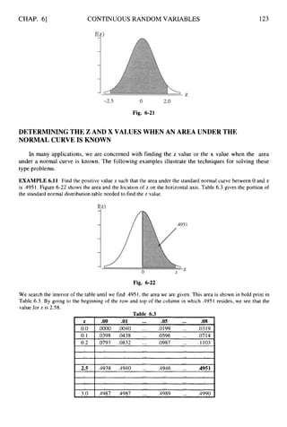CHAP. 61 CONTINUOUS RANDOM VARIABLES 123
Fig. 6-21
DETERMINING THE Z AND X VALUES WHEN AN AREA UNDER THE
NORMAL CURVE IS KNOWN
In many applications, we are concerned with finding the z value or the x value when the area
under a normal curve is known. The following examples illustrate the techniques for solving these
type problems.
EXAMPLE 6.11 Find the positive value z such that the area under the standard normal curve between 0 and z
is .4951. Figure 6-22 shows the area and the location of z on the horizontal axis. Table 6.3 gives the portion of
the standard normal distribution table needed to find the z value.
Fig. 6-22
We search the interior of the table until we find .4951,the area we are given. This area is shown in bold print in
Table 6.3. By going to the beginning of the row and top of the column in which .4951 resides, we see that the
value for z is 2.58.
Table 6.3
 