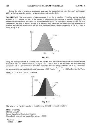 124 CONTINUOUS RANDOM VARIABLES [CHAP. 6
To find the value of negative z such that the area under the standard normal curve between 0 and z equals
.4951, we find the value for positive z as above and then take z to be -2.58.
EXAMPLE 6.12 The mean number of passengers that fly per day is equal to 1.75 million and the standard
deviation is 0.25 million per day. If the number of passengers flying per day is normally distributed, the
distribution and ninety-fifth percentile, Pg5,is as shown in Fig. 6-23. The shaded area is equal to 0.95.We have
a known area and need to find Pg5,a value of X. Since we must always use the standard normal tables to solve
problems involving any normal curve, we first draw a standard normal curve corresponding to Fig. 6-23. This is
shown in Fig. 6-24.
Fig. 6-23
Using the technique shown in Example 6.11, we find the area .4500 in the interior of the standard normal
distribution table and find the value of z to equal 1.645. There is 95% of the area under the standard normal
curve to the left of 1.645 and there is 95% of the area under the curve
Pg5is standardized, the standardized value must equal 1.645. That is,
find Pgs= 1.75+ .25 x 1.645= 2.16 million.
in Fig. 6-23 to the left of P9s.Therefore if
Pgg -1.75
= 1.645 and solving for P
9
5 we
.25
Fig. 6-24
The value of z in Fig. 6-24 can also be found by using INVCDF of Minitab as follows.
MTB > invcdf .95;
SUBC > normal 0 1.
Inverse Cumulative Distribution Function
Normal with mean = 0 and standard deviation = 1.OOOOO
P(X <= x) X
0.9500 1.6449
 