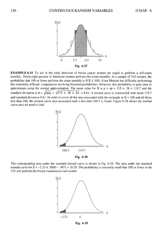 126 CONTINUOUS RANDOM VARIABLES [CHAP. 6
Fig. 6-27
EXAMPLE6.14 To aid in the early detection of breast cancer women are urged to perform a self-exam
monthly. Thirty-eight percent of American women perform this exam monthly. In a sample of 315 women, the
probability that 100 or fewer perform the exam monthly is P(X I
100).Even Minitab has difficulty performing
this extremely difficult computation involving binomial probabilities. However, this probability is quite easy to
approximate using the normal approximation. The mean value for X is p = np = 315 x .38 = 119.7 and the
standard deviation is (J = 6= 4315 x .38 x .62 = 8.61. A normal curve is constructed with mean 119.7
and standard deviation 8.61. In order to cover all the area associated with the rectangle at X = 100 and all those
less than 100, the normal curve area associated with x less than 100.5 is found. Figure 6-28 shows the normal
curve area we need to find.
Fig. 6-28
The corresponding area under the standard normal curve is shown in Fig. 6-29. The area under the standard
normal curve for Z <-2.23 is SO00 - .4871 = .0129.The probability is extremely small that 100 or fewer in the
315 will perform the breast examination each month.
Fig. 6-29
 