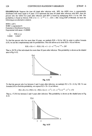128 CONTINUOUS RANDOM VARIABLES [CHAP. 6
EXAMPLE 6.16 Suppose the time till death after infection with HIV, the AIDS virus, is exponentially
distributed with mean equal to 8 years. If X represents the time till death after infection with HIV, then the
percent who die within five years after infection with HIV is found by multiplying P(X I 5 ) by 100. The
probability is found as follows: P(X 5 5 ) = 1 - e-.625= 1 - .535 = .465. Using CDF of Minitab, we have the
following as an alternative solution.
MTB > cdf 5;
SUBC > exponential 8.
Cumulative Distribution Function
Exponential with mean = 8.00000
x P(X<=x)
5.OOOO 0.4647
To find the percent who live more than 10 years, we multiply P(X > 10) by 100. In order to utilize formula
(6.8),we use the complementary rule for probabilities. This rule allows us to write P(X > 10) as follows:
That is, 28.7% of the individuals live more than 10years after infection. This probability is shown as the shaded
area in Fig. 6-32.
Fig. 6-32
To find the percent who live between 2 and 4 years after infection, we multiply P(2 < X < 4) by 100. To use
formula (6.8)to find this probability, we express P(2 < X <4) as follows:
P(2 <X < 4) = P(X <4) - P(X < 2)= (1 - e 3- (1 - e-.25)= e-.25- e-.5= .172
That is, 17.2% live between 2 and 4 years after infection. This probability is shown as the shaded area in Fig.
6-33.
Fig. 6-33
 