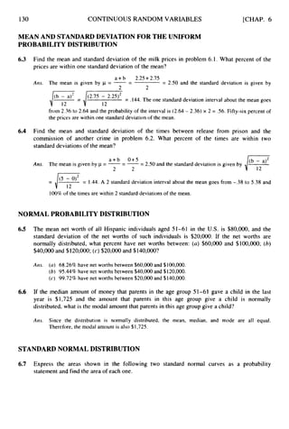 130 CONTINUOUS RANDOM VARIABLES [CHAP. 6
MEAN AND STANDARD DEVIATION FOR THE UNIFORM
PROBABILITY DISTRIBUTION
6.3
6.4
Find the mean and standard deviation of the milk prices in problem 6.1. What percent of the
prices are within one standard deviation of the mean?
Ans.
Find
a + b 2.25+2.75
The mean is given by p = --
- = 2.50 and the standard deviation is given by
2 2
/ y = / T
(2*7s - 2‘25) = .144. The one standard deviation interval about the mean goes
from 2.36 to 2.64 and the probability of the interval is (2.64 - 2.36) x 2 = S6. Fifty-six percent of
the prices are within one standard deviation of the mean.
the mean and standard deviation of the times between release from prison and the
commission of another crime in problem 6.2. What percent of the times are within two
standard deviations of the mean?
(b - a)2
i 12
a + b 0+5
2 2
Am. The mean is given by = --
- --
- 2.50 and the standard deviation is given by
= J(5 - ”* = 1.44. A 2 standard deviation interval about the mean goes from -.38 to 5.38 and
100% of the times are within 2 standard deviations of the mean.
12
NORMAL PROBABILITY DISTRIBUTION
6.5
6.6
The mean net worth of all Hispanic individuals aged 51-61 in the U.S. is $80,000, and the
standard deviation of the net worths of such individuals is $20,000. If the net worths are
normally distributed, what percent have net worths between: (a) $60,000 and $100,000; (6)
$40,000 and $1 20,000;(c) $20,000and $140,000?
Ans. ( a ) 68.26% have net worths between $60,000and $100,000.
(b) 95.44% have net worths between $40,000 and $120,000.
(c) 99.72% have net worths between $20,000 and $140,000.
If the median amount of money that parents in the age group 51-61 gave a child in the last
year is $1,725 and the amount that parents in this age group give a child is normally
distributed, what is the modal amount that parents in this age group give a child?
Am. Since the distribution is normally distributed, the mean, median, and mode are all equal.
Therefore, the modal amount is also $1,725.
STANDARD NORMAL DISTRIBUTION
6.7 Express the areas shown in the following two standard normal curves as a probability
statement and find the area of each one.
 