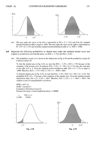 CHAP. 61 CONTINUOUS RANDOM VARIABLES 131
Ans. The area under the curve on the left is represented as P(0 < Z < 1.83) and from the standard
normal distribution table is equal to .4664. The area under the curve on the right is represented as
P(-1.87< Z< 1.87)and from the standard normal distribution table is 2 x .4693 = .9386.
6.8 Represent the following probabilities as shaded areas under the standard normal curve and
explain in words how you find the areas: (a)P(Z < -1.75); (b)P(Z < 2.15).
Ans. The probability in part (a) is shown as the shaded area in Fig. 6-38 and the probability in part (b)
is shown in Fig 6-39.
To find the shaded area in Fig. 6-38, we note that P(Z < -1.75)= P(Z > 1.75)because of the
symmetry of the normal curve. In addition, P(Z > 1.75)= .5 - P(0 < Z< 1.75)since the total area
to the right of 0 is .S. From the standard normal distribution table, P(0 < Z < 1.75)is equal to
.4599. Therefore, P(Z <-1.75)= P(Z> 1.75)= .5 - .4599 = .0401.
To find the shaded area in Fig. 6-39, we note that P(Z < 2.15) = P(Z < 0)+ P(0 < Z < 2.15). The
probability P(Z< 0) = .5 because of the symmetry of the normal curve. From the standard normal
distribution table, P(0 < Z < 2.15) = .4842. Therefore, P(Z < 2.15) = .5 + ,4842 = .9842. The
solution to part (b)using Minitab is as follows:
MTB >cdf 2.15;
SUBC > normal 0 1.
Cumulative Distribution Function
Normal with mean = 0 and standard deviation = 1.OOOOO
X P(X <= x)
2.1500 0.9842
Fig. 6-38 Fig. 6-39
 