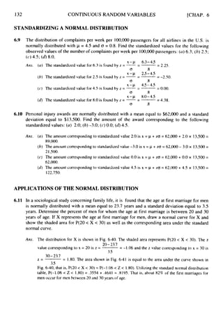 132 CONTINUOUS RANDOM VARIABLES
STANDARDIZING A NORMAL DISTRIBUTION
[CHAP. 6
6.9
6.10
The distribution of complaints per week per 100,OOO passengers for all airlines in the U.S. is
normally distributed with p = 4.5 and CJ = 0.8. Find the standardized values for the following
observed values of the number of complaints per week per 100,OOO passengers: (a)6.3; (h) 2.5;
(c) 4.5; (d)
8.0.
A m
X - / A 6.3-45
(a) The standardized value for 6.3 is found by z = --
- -
-
- 2.25.
(7 .8
X - c ~ 2.5-45
(6) The standardized value for 2.5 is found by z = --
- -
-
- -2.50.
(7 .8
x--J1 45-4.5
(c) The standardized value for 4.5 is found by z = --
- -
-
- 0.00.
(7 .8
X-/A 8.0-45
(4 The standardized value for 8.0 is found by z = --
- -
= 4.38.
(7 .8
Personal injury awards are normally distributed with a mean equal to $62,000 and a standard
deviation equal to $13,500. Find the amount of the award corresponding to the following
standardized values: (a) 2.0; (b) -3.0; (c)0.0; (44.5.
Ans. (a) The amount corresponding to standardized value 2.0 is x = p + ZCT= 62,000 + 2.0 x 13,500=
89,000.
(6) The amount corresponding to standardized value -3.0 is x = /A i-ZG = 62,000 - 3.0 x 13,500 =
2 1,500,
(c) The amount corresponding to standardized value 0.0 is x = /A + ZG = 62,000 + 0.0 x 13,500=
62,000.
(6)
The amount corresponding to standardized value 4.5 is x = p + zo = 62,000+ 4.5 x 13,500 =
122,750.
APPLICATIONS OF THE NORMAL DISTRIBUTION
6.11 In a sociological study concerning family life, it is found that the age at first marriage for men
is normally distributed with a mean equal to 23.7 years and a standard deviation equal to 3.5
years. Determine the percent of men for whom the age at first marriage is between 20 and 30
years of age. If X represents the age at first marriage for men, draw a normal curve for X and
show the shaded area for P(20 < X < 30) as well as the corresponding area under the standard
normal curve.
Ans. The distribution for X is shown in Fig. 6-40.The shaded area represents P(20 < X < 30). The z
value corresponding to x = 20 is z = = -1.06 and the z value corresponding to x = 30 is
z = = 1.80. The area shown in Fig. 6-4I is equal to the area under the curve shown in
Fig. 6-40, that is, P(20 < X < 30) = P(-l.O6 < Z < 1.80).Utilizing the standard normal distribution
table, P(-1.06 < Z < 1.80) = .3554+ .4641 = .8195. That is, about 82% of the first marriages for
men occur for men between 20 and 30 years of age.
20-23.1
3.5
30-23.1
3.5
 