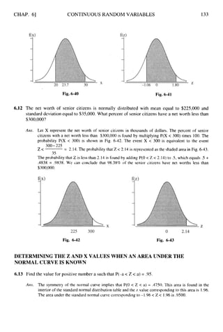 CHAP. 61 CONTINUOUS RANDOM VARIABLES 133
Fig. 6-40 Fig. 6-41
6.12 The net worth of senior citizens is normally distributed with mean equal to $225,000 and
standard deviation equal to $35,000. What percent of senior citizens have a net worth less than
$300,000?
Ans. Let X represent the net worth of senior citizens in thousands of dollars. The percent of senior
citizens with a net worth less than $300,000 is found by multiplying P(X c 300) times 100. The
probability P(X < 300) is shown in Fig. 6-42. The event X < 300 is equivalent to the event
Z < = 2.14. The probability that Z < 2.14 is represented as the shaded area in Fig. 6-43.
The probability that Z is less than 2.14 is found by adding P(0 < Z < 2.14) to .5, which equals .5 +
.4838 = .9838. We can conclude that 98.38% of the senior citizens have net worths less than
$300,000.
300- 225
35
Fig. 6-42 Fig. 6-43
DETERMINING THE Z AND X VALUES WHEN AN AREA UNDER THE
NORMAL CURVE IS KNOWN
6.13 Find the value for positive number a such that P(-a < Z < a) = 9 5 .
Ans. The symmetry of the normal curve implies that P(0 < Z < a) = .4750. This area is found in the
interior of the standard normal distribution table and the z value corresponding to this area is 1.96.
The area under the standard normal curve corresponding to -1.96< Z < 1.96 is .9500.
 
