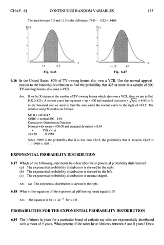CHAP. 61 CONTINUOUS RANDOM VARIABLES
The area between 7.5 and 11.5is the difference .7485 - .1322 = .6163.
135
Fig. 6-46 Fig. 6-47
6.16 In the United States, 80% of TV-owning homes also own a VCR. Use the normal approxi-
mation to the binomial distribution to find the probability that 425 or more in a sample of 500
TV-owning homes also own a VCR.
Ans. If we let X represent the number of TV-owning homes which also own a VCR, then we are to find
P(X 2 425). A normal curve having mean = np = 400 and standard deviation = 6= 8.94 is fit
to the binomial and we need to find the area under the normal curve to the right of 424.5. The
solution using Minitab is as follows.
MTB > cdf 424.5;
SUBC > normal 400 8.94.
Cumulative Distribution Function
Normal with mean = 400.00 and standard deviation = 8.94
424.50 0.9969
X P(X <= x)
Since .9969 is the probability that X is less than 424.5, the probability that X exceeds 424.5 is
1- .9969 = .0031.
EXPONENTIALPROBABILITYDISTRIBUTION
6.17 Which of the following statements best describes the exponential probability distribution?
(a) The exponential probability distribution is skewed to the right.
(b) The exponential probability distribution is skewed to the left.
(c) The exponential probability distribution is mound shaped.
Ans. (a) The exponential distribution is skewed to the right.
6.18 What is the equation of the exponential pdf having mean equal to 5?
Am. The equation is f(x) = .2e-.2X
for x 20.
PROBABILITIESFOR THE EXPONENTIALPROBABILITYDISTRIBUTION
6.19 The lifetimes in years for a particular brand of cathode ray tube are exponentially distributed
with a mean of 5 years. What percent of the tubes have lifetimes between 5 and 8 years? Draw
 