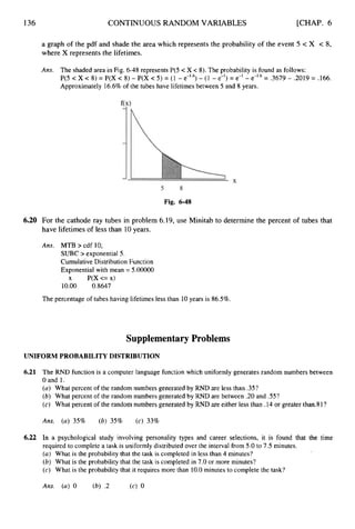 136 CONTINUOUS RANDOM VARIABLES [CHAP. 6
a graph of the pdf and shade the area which represents the probability of the event 5 < X < 8,
where X represents the lifetimes.
Ans. The shaded area in Fig. 6-48 represents P(5 <X < 8). The probability is found as follows:
P(5 c X c 8) = P(X c 8) - P(X c 5) = (1 - e-1.6)- (1 - e-I) = e-l - e-1.6= .3679 - .2019 = .166.
Approximately 16.6% of the tubes have lifetimesbetween 5 and 8 years.
Fig. 6-48
6.20 For the cathode ray tubes in problem 6.19, use Minitab to determine the percent of tubes that
have lifetimes of less than 10years.
Ans. MTB > cdf 10;
SUBC > exponential 5.
Cumulative Distribution Function
Exponential with mean = 5.00000
10.00 0.8647
x P(X<=x)
The percentage of tubes having lifetimes less than 10years is 86.5%.
Supplementary Problems
UNIFORM PROBABILITY DISTRIBUTION
6
.
2
1 The RND function is a computer language function which uniformly generates random numbers between
Oand 1.
(a) What percent of the random numbers generated by RND are less than .35?
(b) What percent of the random numbers generated by RND are between .20 and .55?
(c) What percent of the random numbers generated by RND are either less than .14 or greater than.81?
Ans. (a) 35% (b) 35% (c) 33%
6.22 In a psychological study involving personality types and career selections, it is found that the time
required to complete a task is uniformly distributed over the interval from 5.0to 7.5 minutes.
(a) What is the probability that the task is completed in less than 4 minutes?
(b) What is the probability that the task is completed in 7.0 or more minutes?
(c) What is the probability that it requires more than 10.0minutes to complete the task?
Ans. (a) 0 (b) .2 (c) 0
 