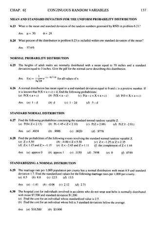 CHAP. 61 CONTINUOUS RANDOM VARIABLES 137
MEAN AND STANDARDDEVIATION FOR THE UNIFORM PROBABILITY DISTRIBUTION
6.23 What is the mean and standard deviation of the random numbers generated by RND in problem 6.21?
Ans. p = S O G = .29
6.24 What percent of the distribution in problem 6.23 is included within one standard deviation of the mean?
Ans. 57.6%
NORMAL PROBABILITY DISTRIBUTION
6.25 The heights of adult males are normally distributed with a mean equal to 70 inches and a standard
deviation equal to 3 inches. Give the pdf for the normal curve describing this distribution.
6.26 A normal distribution has mean equal to a and standard deviation equal to b and c is a positive number. If
it is known that P(X > a +c) = d, find the followingprobabilities:
(a) P(X<a+c) (6) P(X<a-c) (c) P(a - c <X < a +c) (d)P(0 < X < a +c)
Ans. (a) 1 -d (b) d (c) 1- 2d (d) .5-d
STANDARD NORMAL DISTRIBUTION
6.27 Find the following probabilities concerning the standard normal random variable Z.
(a) P(O< Z < 2.13) (b) P(-1.45 < Z < 2.10) (c) P(Z > 2.88) (d) P(Z 2 -2.01)
Ans. (a) A834 (6) .9086 (c) .0020 (6).9778
6.28 Find the probabilities of the followingevents involving the standard normal random variable Z.
(a) Z>4.50
(d) Z < 1.15andZ>-1.15 (e) Z<-2.45andZ> 1.11 u> thecomplementofZ< 1.44
(b) -4.00< Z < 5.50 (c) Z <-1.25 or Z > 2.35
Ans. (a) approx 0 (b) approx 1 (c) .I 150 (d).7498 (e) 0 (fj.0749
STANDARDIZING A NORMAL DISTRIBUTION
6.29 The marriage rate per 1,000population per county has a normal distribution with mean 8.9 and standard
deviation 1.7.Find the standardized values for the followingmarriage rates per 1,OOO per county.
(a) 6.5 (6) 8.8 (c) 12.5 (d)13.5
Ans. (a) -1.41 (b) -0.06 (c) 2.12 (d) 2.71
6.30 The hospital cost for individuals involved in accidents who do not wear seat belts is normally distributed
with mean $7,500 and standard deviation $1,200.
(a) Find the cost for an individual whose standardized value is 2.5.
(6) Find the cost for an individual whose bill is 3 standard deviations below the average.
Ans. (a) $10,500 (6) $3,900
 