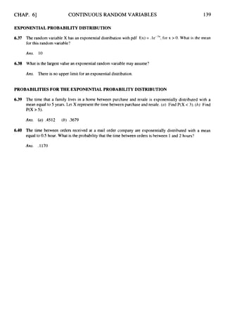 CHAP. 61 CONTINUOUS RANDOM VARIABLES 139
EXPONENTIALPROBABILITY DISTRIBUTION
6.37 The random variable X has an exponential distribution with pdf f(x) = .le-’’, for x > 0. What is the mean
for this random variable?
Ans. 10
6.38 What is the largest value an exponential random variable may assume?
Ans. There is no upper limit for an exponential distribution.
PROBABILITIESFOR THE EXPONENTIALPROBABILITYDISTRIBUTION
6.39 The time that a family lives in a home between purchase and resale is exponentially distributed with a
mean equal to 5 years. Let X represent the time between purchase and resale. (a) Find P(X -c3).(6) Find
P(X > 5).
Ans. (a) ,4512 (6) .3679
6.40 The time between orders received at a mail order company are exponentially distributed with a mean
equal to 0.5 hour. What is the probability that the time between orders is between 1 and 2 hours?
Ans. .1170
 