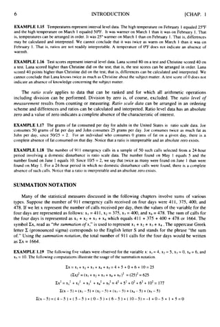 6 INTRODUCTION [CHAP. 1
EXAMPLE 1.15 Temperatures represent interval level data. The high temperature on February 1 equaled 25°F
and the high temperature on March 1 equaled 50°F. It was warmer on March 1 than it was on February 1. That
is, temperatures can be arranged in order. It was 25” warmer on March 1 than on February 1. That is, differences
may be calculated and interpreted. We cannot conclude that it was twice as warm on March 1 than it was on
February 1. That is, ratios are not readily interpretable. A temperature of 0°F does not indicate an absence of
warmth.
EXAMPLE 1.16 Test scores represent interval level data. Lana scored 80 on a test and Christine scored 40 on
a test. Lana scored higher than Christine did on the test; that is, the test scores can be arranged in order. Lana
scored 40 points higher than Christine did on the test; that is, differences can be calculated and interpreted. We
cannot conclude that Lana knows twice as much as Christine about the subject matter. A test score of 0 does not
indicate an absence of knowledge concerning the subject matter.
The ratio scale applies to data that can be ranked and for which all arithmetic operations
including division can be performed. Division by zero is, of course, excluded. The ratio level of
measurement results from counting or measuring. Ratio scale data can be arranged in an ordering
scheme and differences and ratios can be calculated and interpreted. Ratio level data has an absolute
zero and a value of zero indicates a complete absence of the characteristicof interest.
EXAMPLE 1.17 The grams of fat consumed per day for adults in the United States is ratio scale data. Joe
consumes 50 grams of fat per day and John consumes 25 grams per day. Joe consumes twice as much fat as
John per day, since 50/25 = 2. For an individual who consumes 0 grams of fat on a given day, there is a
complete absence of fat consumed on that day. Notice that a ratio is interpretable and an absolute zero exists.
EXAMPLE 1.18 The number of 911 emergency calls in a sample of 50 such calls selected from a 24-hour
period involving a domestic disturbance is ratio scale data. The number found on May 1 equals 5 and the
number found on June 1 equals 10. Since 10/5 = 2, we say that twice as many were found on June 1 than were
found on May 1. For a 24-hour period in which no domestic disturbance calls were found, there is a complete
absence of such calls. Notice that a ratio is interpretable and an absolute zero exists.
SUMMATIONNOTATION
Many of the statistical measures discussed in the following chapters involve sums of various
types. Suppose the number of 91I emergency calls received on four days were 41 I, 375, 400, and
478. If we let x represent the number of calls received per day, then the values of the variable for the
four days are represented as follows: x1 = 41 I, x2 = 375, x j = 400, and x4 = 478. The sum of calls for
the four days is represented as XI + x2 + x j + x4 which equals 411 + 375 + 400 + 478 or 1664. The
symbol Cx, read as “the summation o
f x,” is used to represent XI +x2 + xj +x4 .The uppercase Greek
letter C (pronounced sigma) corresponds to the English letter S and stands for the phrase “the sum
of.” Using the summation notation, the total number of 911 calls for the four days would be written
as Cx = 1664.
EXAMPLE 1.19 The following five values were observed for the variable x: xI = 4, x2 = 5, x3 = 0, x4 = 6, and
x5 = 10.The following computations illustrate the usage of the summation notation.
CX= X I +~2 + x j + ~4 + ~ 5 = 4
+ 5 +O + 6 + 1 0 ~ 2 5
(CS)~
= (XI+ x2 + x j + ~4 + ~ 5 ) ~
= (25)’ = 625
Cx2= x12+ x
: +x3’ + X
: + xS2= 42+5
’ +0’ +6’ + 102= 177
C(x - 5 ) = (x, - 5) + (x2 - 5) + ( X j - 5) + (x4 - 5) + (xs - 5 )
C(X- 5) = ( 4 - 5 ) + ( 5 - 5 ) + ( 0 - 5 ) + ( 6 - 5 ) + ( 10- 5 )= -1 +0 - 5 + 1 +5 = 0
 