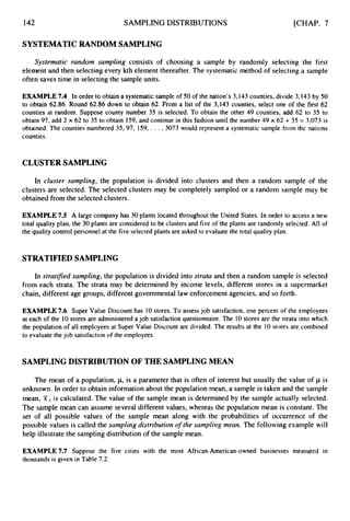 142 SAMPLING DISTRIBUTIONS [CHAP. 7
SYSTEMATIC RANDOM SAMPLING
Systematic random sampling consists of choosing a sample by randomly selecting the first
element and then selecting every kth element thereafter. The systematic method of selecting a sample
often saves time in selecting the sample units.
EXAMPLE 7.4 In order to obtain a systematic sample of 50 of the nation’s3,143 counties,divide 3,143 by 50
to obtain 62.86. Round 62.86 down to obtain 62. From a list of the 3,143 counties, select one of the first 62
counties at random. Suppose county number 35 is selected. To obtain the other 49 counties, add 62 to 35 to
obtain 97, add 2 x 62 to 35 to obtain 159,and continue in this fashion until the number 49 x 62 -t35 = 3,073 is
obtained. The counties numbered 35, 97, 159,, . . ,3073 would represent a systematic sample from the nations
counties.
CLUSTER SAMPLING
In cluster sampling, the population is divided into clusters and then a random sample of the
clusters are selected. The selected clusters may be completely sampled or a random sample may be
obtained from the selected clusters.
EXAMPLE 7.5 A large company has 30 plants located throughout the United States. In order to access a new
total quality plan, the 30 plants are considered to be clusters and five of the plants are randomly selected,All of
the quality control personnel at the five selected plants are asked to evaluate the total quality plan.
STRATIFIED SAMPLING
In stratifed sampling, the population is divided into strata and then a random sample is selected
from each strata. The strata may be determined by income levels, different stores in a supermarket
chain, different age groups, different governmental law enforcement agencies, and so forth.
EXAMPLE7.6 Super Value Discount has 10 stores. To assessjob satisfaction,one percent of the employees
at each of the 10 stores are administered ajob satisfaction questionnaire.The 10stores are the strata into which
the population of all employeesat Super Value Discount are divided. The results at the 10 stores are combined
to evaluate the job satisfactionof the employees.
SAMPLING DISTRIBUTION OF THE SAMPLING MEAN
The mean of a population, p, is a parameter that is often of interest but usually the value of p is
unknown. In order to obtain information about the population mean, a sample is taken and the sample
mean, T , is calculated. The value of the sample mean is determined by the sample actually selected.
The sample mean can assume several different values, whereas the population mean is constant. The
set of all possible values of the sample mean along with the probabilities of occurrence of the
possible values is called the sampling distribution o
f the sampling mean. The following example will
help illustrate the sampling distribution of the sample mean.
EXAMPLE 7.7 Suppose the five cities with the most African-American-owned businesses measured in
thousands is given in Table 7.2.
 