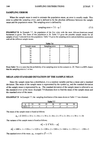 144
Sample mean
33
34
35
36
37
38
39
SAMPLING DISTRIBUTIONS
Sampling error Probability
3 .I
2 .1
I .2
0 .2
1 .2
2 .1
3 .I L
[CHAP. 7
33 34 35 36 37 38 39
P(Y) .I .I .2 .2 .2 .1 .I
-
, x
SAMPLINGERROR
When the sample mean is used to estimate the population mean, an error is usually made. This
error is called the sampling error, and is defined to be the absolute difference between the sample
mean and the population mean. The sampling error is defined by
sampling error = Ix -p I
EXAMPLE73 In Example 7.7, the population of the five cities with the most African-American-owned
businesses is given. The mean of this population is 36. Table 7.5 gives the possible sample means for all
samples of size 3 selected from this population. Table 7.6 gives the sampling errors and probabilities associated
with all the different sample means.
Table 7.6
From Table 7.6, it is seen that the probability of no sampling error in this scenario is .20. There is a 60%chance
that the sampling error is 1 or less.
MEAN AND STANDARDDEVIATION OF THE SAMPLEMEAN
Since the sample mean has a distribution, it is a random variable and has a mean and a standard
deviation, The mean of the sample mean is represented by the symbol px and the standard deviation
of the sample mean is represented by fi .The standard deviation of the sample mean is referred to as
the standard error o
f the mean. Example 7.9 illustrates how to find the mean of the sample mean and
the standard error of the mean.
EXAMPLE 7.9 In Example 7.7, the sampling distribution of the mean shown in Table 7.7 was obtained.
Table7.7
The mean of the sample mean is found as follows:
pir = Z 'XP(X) = 33 x .1 +34 x .1 +35 x .2 + 36 x .2 + 37 x .2 + 38 x .1 +39 x .1 = 36
The variance of the sample mean is found as follows:
a; = c X2P(Si;) - j.lz
2
0: = 1089x .l + 1156x .1 + 1225 x .2 + 1296x .2 + 1369x .2 + 1444 x .I + 1521 x . I - 1296= 3
The standard error of the mean, ox,
is equal to 6= 1.73.
 