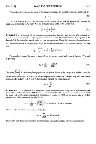 CHAP. 71 SAMPLINGDISTRIBUTIONS 145
The relationshipbetween the mean of the sample mean and the population mean is expressed by
The relationship
expressed by formula
between the variance of the sample mean and the population variance is
(7.3),where N is the population size and n is the sample size.
2 c2x-
N-n
n N-1
‘
T
, = - (7.3)
EXAMPLE7.10 In Example 7.7, the population consisting of the five cities with the most African-American-
owned businesses was introduced. The population mean, p,is equal to 36 and the variance, 02,
is equal to 18. In
Example 7.9, the mean of the sample mean,pF, was shown to equal 36 and the variance of the sample mean,
02, was shown to equal 3. It is seen that p=kSr
= 36, illustrating formula (7.2). To illustrate formula (7.3),note
that
The standarderror of the mean is found taking the square root of both sides of formula (7.3),and
is given by
The term izis called thefinite population correctionfactor. If the sample size n is less than 5%
of the population size, i.e., n < .05N, the finite population correction factor is very near one and is
omitted in formula (7.4).If n < .05N, the standard error of the mean is given by
EXAMPLE7.11 The mean cost per county in the United States to maintain county roads is $785 thousand per
year and the standard deviation is $55 thousand. Approximately 4% of the counties are randomly selected and
the mean cost for the sample is computed. The number of counties is 3,143 and the sample size is 125.The
standard error of the mean using formula (7.4)is:
= 4.91935 x .98 = 4.82 thousand
3,143-1
The standard error of the mean using formula (7.5)is:
55
‘Tx = -= 4.92 thousand
J125
Ignoring the finite population correction factor in this case changes the standard error by a small amount.
 