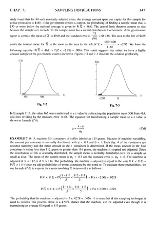 CHAP. 71 SAMPLINGDISTRIBUTIONS 147
study found that for 40 such randomly selected cities, the average amount spent per capita for this sample for
police protection is $465. If the government report is correct, the probability of finding a sample mean that is
$35 or more below the national average is given by P(x < 465). The central limit theorem assures us that
because the sample size exceeds 30, the sample mean has a normal distribution. Furthermore, if the government
report is correct, the mean of x is $500 and the standard error is -= $1 1.86. The area to the left of $465
75
J40
465-500
under the normal curve for x is the same as the area to the left of 2 = = -2.95. We have the
11.86
following equality. P ( x < 465) = P(Z < -2.95) = .0016. This result suggests that either we have a highly
unusual sample or the government claim is incorrect. Figures 7-2 and 7-3 illustrate the solution graphically.
Fig. 7-2 Fig. 7-3
In Example 7.13, the value 465 was transformed to a z value by subtracting the population mean 500 from 465,
and then dividing by the standard error 11.86. The equation for transforming a sample mean to a z value is
shown in formula (7.6):
EXAMPLE 7.14 A machine fills containers of coffee labeled as 113 grams. Because of machine variability,
the amount per container is normally distributed with p = 113 and 0 = 1. Each day, 4 of the containers are
selected randomly and the mean amount in the 4 containers is determined. If the mean amount in the four
containers is either less than 112 grams or greater than 114 grams, the machine is stopped and adjusted. Since
the distribution of fills is normally distributed, the sample mean is normally distributed even for a sample as
small as four. The mean of the sample mean is px = 113 and the standard error is ( T ~
= .5. The machine is
adjusted if X < I12 or if ?I > 114. The probability the machine is adjusted is equal to the sum P(Y < 112) +
P(X > 114) since we add probabilities of events connected by the word or. To evaluate these probabilities, we
use formula (7.6)to express the events involving X in terms of z as follows:
X-113 < 112-113
5 5
P(X < 112)=P(- ) = P(z <-2.00) = .0228
X-113 114-113
.S 5
P(Y > 114)= P(- > ) = P(z >2.00)= .0228
The probability that the machine is adjusted is 2 x .0228 = .0456. It is seen that if this sampling technique is
used to monitor this process, there is a 4.56% chance that the machine will be adjusted even though it is
maintaining an average fill equal to 113grams.
 