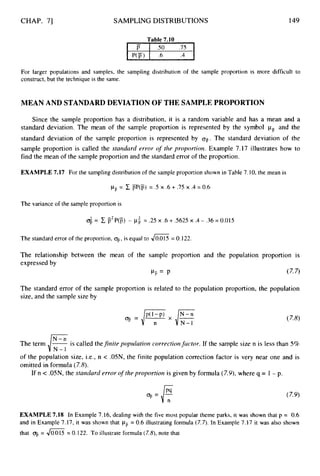 CHAP. 71 SAMPLING DISTRIBUTIONS 149
Table 7.10
For larger populations and samples, the sampling distribution of the sample proportion is more difficult to
construct, but the technique is the same.
MEAN AND STANDARDDEVIATION OF THE SAMPLEPROPORTION
Since the sample proportion has a distribution, it is a random variable and has a mean and a
standard deviation. The mean of the sample proportion is represented by the symbol pF and the
standard deviation of the sample proportion is represented by q.
The standard deviation of the
sample proportion is called the stmdard error of the proportion. Example 7.17 illustrates how to
find the mean of the sample proportion and the standard error of the proportion.
EXAMPLE 7.17 For the sampling distribution of the sample proportion shown in Table 7.10, the mean is
pLp
= C @'@) = .5 x .6 + .75 x .4 = 0.6
The variance of the sample proportion is
6 = C P2P@) - pi = .25 x .6 + S625 x .4- .36 = 0.015
The standard error of the proportion, OF,
is equal to JE
= 0.122.
The relationship between the mean of the sample proportion and the population proportion is
expressed by
vT,= p
The standard error of the sample proportion is related
size, and the sample size by
(7.7)
to the population proportion, the population
The term ,/%is called thefinite populatioiz correctiorzfactor. If the sample size n is less than 5%
of the population size, i.e., n < .05N, the finite population correction factor is very near one and is
omitted in formula (7.8).
If n < .OSN, the starzdard error o
f theproportion is given by formula (7.9),where q = 1 - p.
.=E
EXAMPLE 7.18 In Example 7.16, dealing with the five most popular theme parks, it was shown that p = 0.6
and in Example 7.17, it was shown that pii = 0.6 illustrating formula (7.7). In Example 7.17 it was also shown
that q,
= JG'
= 0.122. To illustrate formula (7.8),note that
 