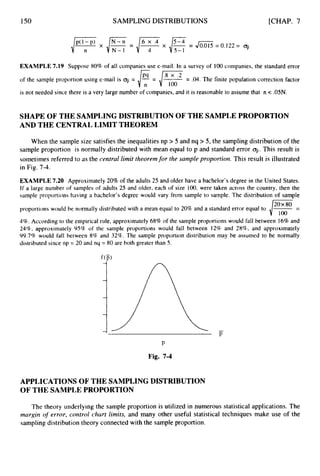 150 SAMPLING DISTRIBUTIONS [CHAP. 7
EXAMPLE 7.19 Suppose 80% of all companies use e-mail. In a survey of 100companies, the standard error
of‘the sample proportion using e-mail is q
j = - -
- /=
~ -
- .04. The finite population correction factor
is not needed since there is a very large number of companies, and it is reasonable to assume that R < .05N.
SHAPE OF THE SAMPLINGDISTRIBUTION OF THE SAMPLEPROPORTION
AND THE CENTRAL LIMIT THEOREM
When the sample size satisfies the inequalities np > 5 and nq > 5, the sampling distribution of the
sample proportion is normally distributed with mean equal to p and standard error 9.
This result is
sometimes referred to as the central limit theoremfor the sample proportion. This result is illustrated
in Fig. 7-4.
EXAMPLE 7.20 Approximately 20% of the adults 25 and older have a bachelor’s degree in the United States.
If a large number of samples of adults 25 and older, each of size 100, were taken across the country, then the
sample proportions having a bachelor’s degree would vary from sample to sample. The distribution of sample
proportions would be normally distributed with a mean equal to 20% and a standard error equal to
4%.According to the empirical rule, approximately 68%of the sample proportions would fall between 16%and
24%, approximately 95% of the sample proportions would fall between 12% and 28%, and approximately
99.7% would fall between 8% and 32%. The sample proportion distribution may be assumed to be normally
distributed since np = 20 and nq = 80 are both greater than 5.
P
Fig. 7-4
APPLICATIONS OF THE SAMPLING DISTRIBUTION
OF THE SAMPLEPROPORTION
The theory underlying the sample proportion is utilized in numerous statistical applications. The
margin of error, control chart limits, and many other useful statistical techniques make use of the
sampling distribution theory connected with the sample proportion.
 