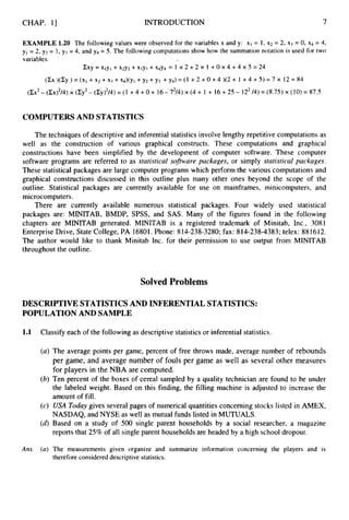 CHAP. I] INTRODUCTION 7
EXAMPLE 1.20 The following values were observed for the variables x and y: XI = I , x2 = 2, xj = 0, x4 = 4,
y1= 2, y2 = I , y3 = 4, and y4 = 5. The following computations show how the summation notation is used for two
variables.
ZXY
= xlyl + ~ 2 ~ 2
+xjyj + ~ 4 ~ 4
= 1 x 2 + 2 x 1 +0 x 4 +4 x 5 = 24
(Cx)(Cy)=(x1 +X2+Xj+Xq)(Y1 + y 2 + y 3 + y 4 ) = ( 1 + 2 + 0 + 4 ) ( 2 + 1 + 4 + 5 ) = 7 x 12=84
( C X ~ - ( C X ) ~ / ~ ) X ( Z ~ ~ - ( C Y ) ~ / ~ ) = ( ~
+ 4 + 0 + 1 6 - 7 2 / 4 ) ~ ( 4 +
1 + 16+25- 12*/4)=(8.75)~(10)=
87.5
COMPUTERSAND STATISTICS
The techniques of descriptive and inferential statistics involve lengthy repetitive computations as
well as the construction of various graphical constructs. These computations and graphical
constructions have been simplified by the development of computer software. These computer
software programs are referred to as statistical sojhare packages, or simply statistical packages.
These statistical packages are large computer programs which perform the various computations and
graphical constructions discussed in this outline plus many other ones beyond the scope of the
outline. Statistical packages are currently available for use on mainframes, minicomputers, and
microcomputers.
There are currently available numerous statistical packages. Four widely used statistical
packages are: MINITAB, BMDP, SPSS, and SAS. Many of the figures found in the following
chapters are MINITAB generated. MINITAB is a registered trademark of Minitab, Inc., 3081
Enterprise Drive, State College, PA 16801. Phone: 814-238-3280; fax: 8 14-238-4383; telex: 88 1612.
The author would like to thank Minitab Inc. for their permission to use output from MINITAB
throughout the outline.
Solved Problems
DESCRIPTIVE STATISTICSAND INFERENTIAL STATISTICS:
POPULATIONAND SAMPLE
1.1 Classify each of the following as descriptive statistics or inferential statistics.
(a) The average points per game, percent of free throws made, average number of rebounds
per game, and average number of fouls per game as well as several other measures
for players in the NBA are computed.
(b) Ten percent of the boxes of cereal sampled by a quality technician are found to be under
the labeled weight. Based on this finding, the filling machine is adjusted to increase the
amount of fill.
(c) USA Today gives several pages of numerical quantities concerning stocks listed in AMEX,
NASDAQ, and NYSE as well as mutual funds listed in MUTUALS.
(d)Based on a study of 500 single parent households by a social researcher, a magazine
reports that 25% of all single parent households are headed by a high school dropout.
Ans. (a) The measurements given organize and summarize information concerning the players and is
therefore considered descriptive statistics.
 