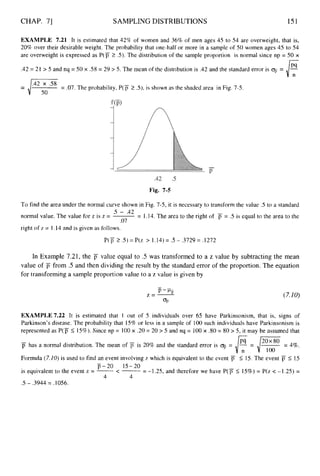 CHAP. 71 SAMPLING DISTRIBUTIONS 151
EXAMPLE 7.21 It is estimated that 42% of women and 36% of men ages 45 to 54 are overweight, that is,
20% over their desirable weight. The probability that one-half or more in a sample of 50 women ages 45 to 54
are overweight is expressed as P ( p 2 S).The distribution of the sample proportion is normal since np = 50 x
.42 = 21 > 5 and nq = 50 x .58 = 29 > 5. The mean of the distribution is .42 and the standard error is =
= .07.The probability, P ( p 2 3,is shown as the shaded area in Fig. 7-5.
= li*42:0*58
Fig. 7-5
To find the area under the normal curve shown in Fig. 7-5, it is necessary to transform the value .5 to a standard
normal value. The value for z is z = ~ = 1.14. The area to the right of j7 = .5 is equal to the area to the
right of z = 1.14 and is given as follows.
5 - .42
.07
P(p5: .5) = P(z > 1.14)= .5 - .3729= .1272
In Example 7.21, the p value equal to .5 was transformed to a z value by subtracting the mean
value of p from .5 and then dividing the result by the standard error of the proportion. The equation
for transforming a sample proportion value to a z value is given by
(7.10)
EXAMPLE 7.22 It is estimated that 1 out of 5 individuals over 65 have Parkinsonism, that is, signs of
Parkinson’s disease. The probability that 15% or less in a sample of 100 such individuals have Parkinsonism is
represented as P(p 5 15%).Since np = 100x .20 = 20 > 5 and nq = 100x -80= 80 > 5, it may be assumed that
-
p has a normal distribution. The mean of j7 is 20% and the standard error is 0
: = E= pg = 4%.
Formula (7.10)is used to find an event involving z which is equivalent to the event jT 5 15. The event jT 5 15
is equivalent to the event z = -<- = -1.25, and therefore we have P ( p 5 15%) = P(z < -1.25) =
j7-20 15-20
4 4
.5 - .3944 = .1056.
 