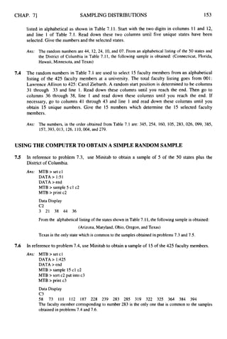 CHAP. 71 SAMPLING DISTRIBUTIONS 153
listed in alphabetical as shown in Table 7.11. Start with the two digits in columns 11 and 12,
and line 1 of Table 7.1. Read down these two columns until five unique states have been
selected. Give the numbers and the selected states.
Ans: The random numbers are 44, 12, 24, 10, and 07. From an alphabetical listing of the 50 states and
the District of Columbia in Table 7.11, the following sample is obtained: (Connecticut, Florida,
Hawaii, Minnesota, and Texas)
7.4 The random numbers in Table 7.1 are used to select 15 faculty members from an alphabetical
listing of the 425 faculty members at a university. The total faculty listing goes from 001:
Lawrence Allison to 425: Carol Ziebarth. A random start position is determined to be columns
31 through 33 and line 1. Read down these columns until you reach the end. Then go to
columns 36 through 38, line 1 and read down these columns until you reach the end. If
necessary, go to columns 41 through 43 and line 1 and read down these columns until you
obtain 15 unique numbers. Give the 15 numbers which determine the 15 selected faculty
members.
Ans: The numbers, in the order obtained from Table 7.1 are: 345, 254, 160, 105, 283, 026, 099, 385,
157,393,013, 126, 110,004, and 279.
USING THE COMPUTER TO OBTAIN A SIMPLERANDOM SAMPLE
7.5 In reference to problem 7.3, use Minitab to obtain a sample of 5 of the 50 states plus the
District of Columbia.
Ans: MTB > set cl
DATA> 1 5 1
DATA > end
MTB > sample 5 cl c2
MTB > print c2
Data Display
c
2
3 21 38 44 36
From the alphabetical listing of the states shown in Table 7.11,the following sample is obtained:
(Arizona, Maryland, Ohio, Oregon, and Texas)
Texas is the only state which is common to the samples obtained in problems 7.3 and 7.5.
7.6 In reference to problem 7.4, use Minitab to obtain a sample of 15 of the 425 faculty members.
Ans: MTB > set cl
DATA > 1:425
DATA >end
MTB > sample 25 cl c2
MTB >sort c2 put into c3
MTB >print c3
Data Display
c3
58 73 111 112 187 228 239 283 285 319 322 325 364 384 394
The faculty member corresponding to number 283 is the only one that is common to the samples
obtained in problems 7.4 and 7.6.
 