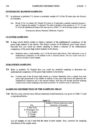 154 SAMPLING DISTRIBUTIONS
City
A: New York
C: Los Angeles
E: Atlanta
B: Washington, D.C.
D: Chicago
[CHAP. 7
Number of African-American-owned
businesses, in thousands
42
39
36
33
30
SYSTEMATIC RANDOM SAMPLING
7.7 In reference to problem 7.3, choose a systematic sample of 5 of the 50 states plus the District
of Columbia.
Ans: Divide 51 by 5 to obtain 10.2. Round 10.2down to 10 and select a number randomly between 1
and 10. Suppose the number 7 is obtained. The other 4 members of the sample are 17, 27, 37, and
47. From the alphabetical listing of the states given in Table 7.11,the following sample is selected:
(Connecticut, Kansas, Montana, Oklahoma, Virginia)
CLUSTER SAMPLING
7.8 A large school district wishes to obtain a measure of the mathematical competency of the
junior high students in the district. The district consists of 40 different junior high schools.
Describe how you could use cluster sampling to obtain a measure of the mathematical
competencyof thejunior high school students in the district.
Ans: Randomly select a small number, say 5, of the 40 junior high schools. Then administer a test of
mathematical competency to all students in the 5 selected schools. The test results from the 5
schools constitute a cluster sample.
STRATIFIED SAMPLING
7.9 Refer to problem 7.8. Explain how you could use stratified sampling to determine the
mathematical competency of thejunior high students in the district.
Ans: Consider each of the 40 junior high schools as a stratum. Randomly select a sample from each
junior high proportional to the number of students in that junior high school and administer the
mathematical competency test to the selected students. Note that even though stratified sampling
could be used, cluster sampling as described in problem 7.8 would be easier to administer.
SAMPLING DISTRIBUTION OF THE SAMPLING MEAN
7.10 The five cities with the most African-American-ownedbusinesses was given in Table 7.2 and
is reproduced below.
List all samples of size 4 and find the mean of each sample. Also, construct the sampling
distribution of the sample mean.
 